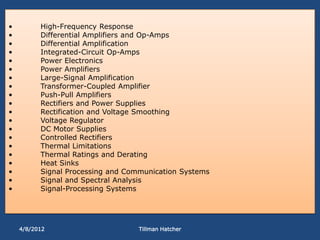 •         High-Frequency Response
•         Differential Amplifiers and Op-Amps
•         Differential Amplification
•         Integrated-Circuit Op-Amps
•         Power Electronics
•         Power Amplifiers
•         Large-Signal Amplification
•         Transformer-Coupled Amplifier
•         Push-Pull Amplifiers
•         Rectifiers and Power Supplies
•         Rectification and Voltage Smoothing
•         Voltage Regulator
•         DC Motor Supplies
•         Controlled Rectifiers
•         Thermal Limitations
•         Thermal Ratings and Derating
•         Heat Sinks
•         Signal Processing and Communication Systems
•         Signal and Spectral Analysis
•         Signal-Processing Systems




    4/8/2012                       Tillman Hatcher
 