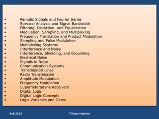 •         Periodic Signals and Fourier Series
•         Spectral Analysis and Signal Bandwidth
•         Filtering, Distortion, and Equalization
•         Modulation, Sampling, and Multiplexing
•         Frequency Translation and Product Modulation
•         Sampling and Pulse Modulation
•         Multiplexing Systems
•         Interference and Noise
•         Interference, Shielding, and Grounding
•         Electrical Noise
•         Signals in Noise
•         Communication Systems
•         Transmission Lines
•         Radio Transmission
•         Amplitude Modulation
•         Frequency Modulation
•         Superheterodyne Receivers
•         Digital Logic
•         Digital Logic Concepts
•         Logic Variables and Gates


    4/8/2012                        Tillman Hatcher
 