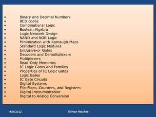 •         Binary and Decimal Numbers
•         BCD codes
•         Combinational Logic
•         Boolean Algebra
•         Logic Network Design
•         NAND and NOR Logic
•         Minimization with Karnaugh Maps
•         Standard Logic Modules
•         Exclusive-or Gates
•         Decoders and Demultiplexers
•         Multiplexers
•         Read-Only Memories
•         IC Logic Gates and Families
•         Properties of IC Logic Gates
•         Logic Gates
•         IC Gate Circuits
•         Digital Systems
•         Flip-Flops, Counters, and Registers
•         Digital Instrumentation
•         Digital to Analog Conversion



    4/8/2012                         Tillman Hatcher
 