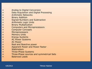 •         Analog to Digital Conversion
•         Data Acquisition and Digital Processing
•         Arithmetic Networks
•         Binary Addition
•         Signed Numbers and Subtraction
•         Arithmetic Logic Units
•         Binary Multiplication
•         Computers and Microprocessors
•         Computer Concepts
•         Microprocessors
•         Memory Units
•         Energy Systems
•         AC Power Systems
•         AC Power
•         Real and Reactive power
•         Apparent Power and Power Factor
•         Wattmeters
•         Three-Phase Systems
•         Three-Phase sources and symmetrical Sets
•         Balanced Loads



    4/8/2012                       Tillman Hatcher
 