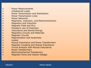 •         Power Measurements
•         Unbalanced Loads
•         Power Transmission and Distribution
•         Power Transmission Lines
•         Power Networks
•         Magnetics, Induction, and Electromechanics
•         Magnetics and Induction
•         Magnetic Field and Flux
•         Faraday’s Law of Induction
•         Inductance and Stored Energy
•         Magnetics Circuits and Materials
•         Magnetic Circuits
•         Magnetization and Hysteresis
•         Losses
•         Mutual Inductance and Power Transformers
•         Magnetic Coupling and Mutual Inductance
•         Circuit Analysis with Mutual Inductance
•         Power Transformers
•         Electromechanical Transducers
•         Magnetic Force and Induce Voltage




    4/8/2012                        Tillman Hatcher
 