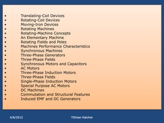 •         Translating-Coil Devices
•         Rotating-Coil Devices
•         Moving-Iron Devices
•         Rotating Machines
•         Rotating-Machine Concepts
•         An Elementary Machine
•         Rotating Fields and Poles
•         Machines Performance Characteristics
•         Synchronous Machines
•         Three-Phase Generators
•         Three-Phase Fields
•         Synchronous Motors and Capacitors
•         AC Motors
•         Three-Phase Induction Motors
•         Three-Phase Fields
•         Single-Phase Induction Motors
•         Special Purpose AC Motors
•         DC Machines
•         Commutation and Structural Features
•         Induced EMF and DC Generators




    4/8/2012                        Tillman Hatcher
 