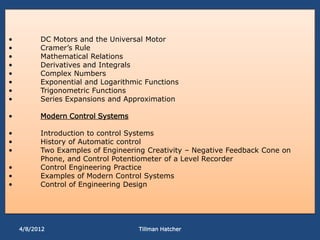 •         DC Motors and the Universal Motor
•         Cramer’s Rule
•         Mathematical Relations
•         Derivatives and Integrals
•         Complex Numbers
•         Exponential and Logarithmic Functions
•         Trigonometric Functions
•         Series Expansions and Approximation

•         Modern Control Systems

•         Introduction to control Systems
•         History of Automatic control
•         Two Examples of Engineering Creativity – Negative Feedback Cone on
          Phone, and Control Potentiometer of a Level Recorder
•         Control Engineering Practice
•         Examples of Modern Control Systems
•         Control of Engineering Design




    4/8/2012                        Tillman Hatcher
 