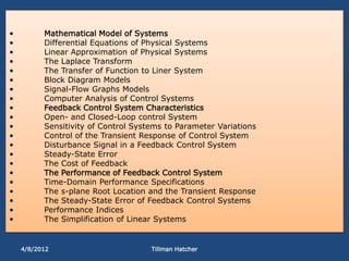 •         Mathematical Model of Systems
•         Differential Equations of Physical Systems
•         Linear Approximation of Physical Systems
•         The Laplace Transform
•         The Transfer of Function to Liner System
•         Block Diagram Models
•         Signal-Flow Graphs Models
•         Computer Analysis of Control Systems
•         Feedback Control System Characteristics
•         Open- and Closed-Loop control System
•         Sensitivity of Control Systems to Parameter Variations
•         Control of the Transient Response of Control System
•         Disturbance Signal in a Feedback Control System
•         Steady-State Error
•         The Cost of Feedback
•         The Performance of Feedback Control System
•         Time-Domain Performance Specifications
•         The s-plane Root Location and the Transient Response
•         The Steady-State Error of Feedback Control Systems
•         Performance Indices
•         The Simplification of Linear Systems


    4/8/2012                         Tillman Hatcher
 
