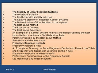 •         The Stability of Linear Feedback Systems
•         The concept of stability
•         The Routh-Hurwitz stability criterion
•         The Relative Stability of Feedback Control Systems
•         The Determination of Root Location in the s-plane
•         The Root Locus Method
•         The Root Locus Concept
•         The Root Locus Procedure
•         An Example of a Control System Analysis and Design Utilizing the Root
          Locus Method – Automatic Self-Balancing Scale
•         Parameter Design by the Root Locus Method
•         Sensitivity and the Root Locus
•         Frequency Response Methods
•         Frequency Response Plots
•         An Example of Drawing the Bode Diagram – Decibel and Phase in on Y-Axis
          and Frequency and Radian per Second is on the X-Axis.
•         Frequency Response to Measurements
•         Performance Specifications in the Frequency Domain
•         Log Magnitude and Phase Diagrams




    4/8/2012                       Tillman Hatcher
 