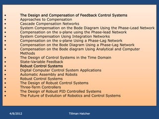 •         The Design and Compensation of Feedback Control Systems
•         Approaches to Compensation
•         Cascade Compensation Networks
•         System Compensation on the Bode Diagram Using the Phase-Lead Network
•         Compensation on the s-plane using the Phase-lead Network
•         System Compensation Using Integration Networks
•         Compensation on the s-plane Using a Phase-Lag Network
•         Compensation on the Bode Diagram Using a Phase-Lag Network
•         Compensation on the Bode diagram Using Analytical and Computer
          Methods
•         The Design of Control Systems in the Time Domain
•         State-Variable Feedback
•         Robust Control Systems
•         Digital Computer Control System Applications
•         Automatic Assembly and Robots
•         Robust Control Systems
•         The Design of Robust Control Systems
•         Three-Term Controllers
•         The Design of Robust PID Controlled Systems
•         The Future of Evolution of Robotics and Control Systems




    4/8/2012                      Tillman Hatcher
 