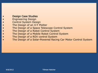 •         Design Case Studies
•         Engineering Design
•         Control System Design
•         The Design of an X-Y Plotter
•         The Design of a Space Telescope Control System
•         The Design of a Robot Control System
•         The Design of a Mobile Robot Control System
•         The Design of a ROV control System
•         The Design of a Solar-Powered Racing Car Motor Control System




    4/8/2012                     Tillman Hatcher
 