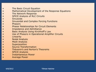 •         The Basic Circuit Equation
•         Mathematical Development of the Response Equations
•         The Network Response
•         SPICE Analysis of RLC Circuits
•         Sinusoids
•         Sinusoidal and Complex Forcing Functions
•         Phasors
•         Phasor Relationships for Circuit Elements
•         Impedance and Admittance
•         Basic Analysis Using Kirchhoff’s Law
•         Use of Phasors in Operational Amplifier Circuits
•         Linearity
•         Nodal Analysis
•         Mesh Analysis
•         Superposition
•         Source Transformation
•         Thévenin’s and Norton’s Theorems
•         SPICE Analysis
•         Instantaneous Power
•         Average Power




    4/8/2012                       Tillman Hatcher
 