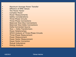 •         Maximum Average Power Transfer
•         Effective of RMS Values
•         The Power Factor
•         Complex Power
•         Power Measurements
•         Safety Considerations
•         Three-Phase Circuits
•         Three-Phase Connections
•         Balanced Wye-Wye Connections
•         Balanced Wye-Delta Connections
•         Delta-Connected Source
•         Wye ↔ Delta Transformers
•         Power Relationships
•         SPICE Analysis of Three-Phase Circuits
•         Three-Phase Measurement
•         Power Measurement
•         Power Factor Measurement
•         Power Factor Correction
•         Mutual Inductance
•         Energy Analysis




    4/8/2012                        Tillman Hatcher
 