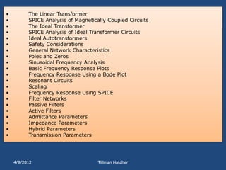 •         The Linear Transformer
•         SPICE Analysis of Magnetically Coupled Circuits
•         The Ideal Transformer
•         SPICE Analysis of Ideal Transformer Circuits
•         Ideal Autotransformers
•         Safety Considerations
•         General Network Characteristics
•         Poles and Zeros
•         Sinusoidal Frequency Analysis
•         Basic Frequency Response Plots
•         Frequency Response Using a Bode Plot
•         Resonant Circuits
•         Scaling
•         Frequency Response Using SPICE
•         Filter Networks
•         Passive Filters
•         Active Filters
•         Admittance Parameters
•         Impedance Parameters
•         Hybrid Parameters
•         Transmission Parameters




    4/8/2012                         Tillman Hatcher
 