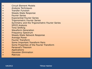 •         Circuit Element Models
•         Analysis Techniques
•         Transfer Function
•         Steady-State Response
•         Fourier Series
•         Exponential Fourier Series
•         Trigonometric Fourier Series
•         Symmetry and the Trigonometric Fourier Series
•         SPICE Analysis
•         Time Shifting
•         Waveform Generation
•         Frequency Spectrum
•         Steady-State Network Response
•         Average Power
•         Fourier Transform
•         Some Important Transform Pairs
•         Some Properties of the Fourier Transform
•         Parseval’s Theorem
•         Applications
•         Gaussian Elimination
•         Matrices




    4/8/2012                       Tillman Hatcher
 