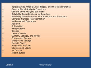 •         Relationships Among Links, Nodes, and the Tree Branches
•         General Nodal Analysis Equations
•         General Loop Analysis Equations
•         Reliability Considerations for Resistors
•         Reliability Considerations for Capacitors and Inductors
•         Complex Number Representation
•         Mathematical Operation
•         Addition
•         Subtraction
•         Multiplication
•         Division
•         Linear Circuits
•         Current, Voltage, and Power
•         Charge and Current
•         Energy and Voltage
•         Electric Power
•         Magnitude Prefixes
•         Sources and Loads
•         i-v Curves
•         Ideal Sources




    4/8/2012                        Tillman Hatcher
 