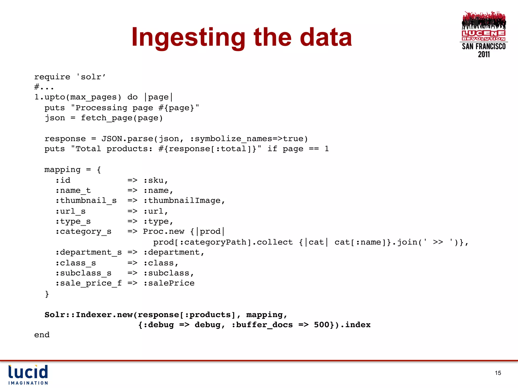 Ingesting the data
require 'solr’!
#...!
1.upto(max_pages) do |page|!
  puts "Processing page #{page}"!
  json = fetch_page(page)!
  !
  response = JSON.parse(json, :symbolize_names=>true)!
  puts "Total products: #{response[:total]}" if page == 1!
!
  mapping = {!
     :id           => :sku,!
     :name_t       => :name,!
     :thumbnail_s => :thumbnailImage,!
     :url_s        => :url,!
     :type_s       => :type,!
     :category_s   => Proc.new {|prod| !
                        prod[:categoryPath].collect {|cat| cat[:name]}.join(' >> ')},!
     :department_s => :department,!
     :class_s      => :class,!
     :subclass_s   => :subclass,!
     :sale_price_f => :salePrice!
  }!
!
  Solr::Indexer.new(response[:products], mapping, !
                     {:debug => debug, :buffer_docs => 500}).index!
end!



                                                                                         15
 