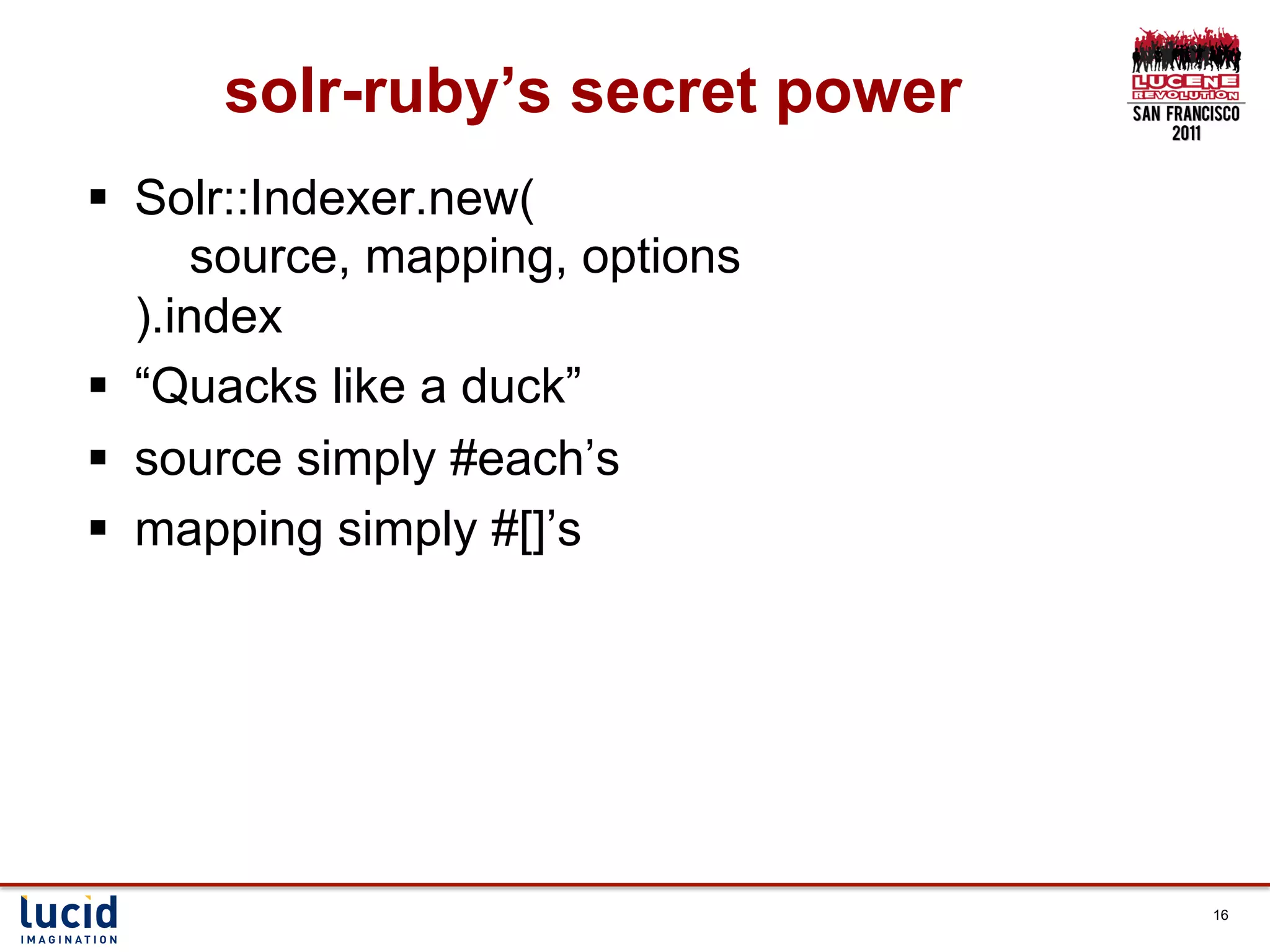 solr-ruby’s secret power
§  Solr::Indexer.new(
        source, mapping, options
    ).index
§  “Quacks like a duck”
§  source simply #each’s
§  mapping simply #[]’s




                                   16
 