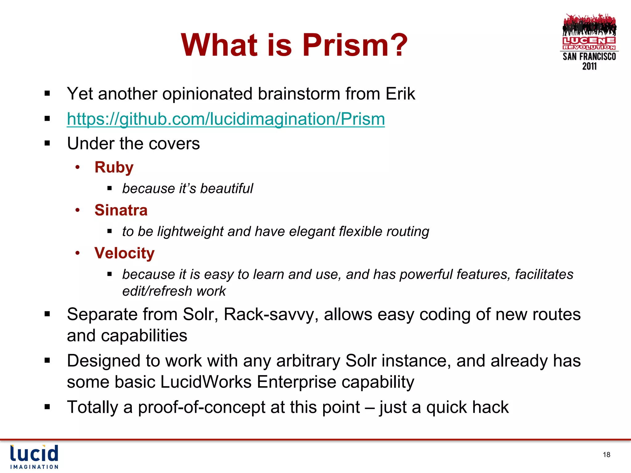 What is Prism?
§  Yet another opinionated brainstorm from Erik
§  https://github.com/lucidimagination/Prism
§  Under the covers
    •  Ruby
        §  because it’s beautiful
    •  Sinatra
        §  to be lightweight and have elegant flexible routing
    •  Velocity
        §  because it is easy to learn and use, and has powerful features, facilitates
            edit/refresh work
§  Separate from Solr, Rack-savvy, allows easy coding of new routes
    and capabilities
§  Designed to work with any arbitrary Solr instance, and already has
    some basic LucidWorks Enterprise capability
§  Totally a proof-of-concept at this point – just a quick hack

                                                                                          18
 