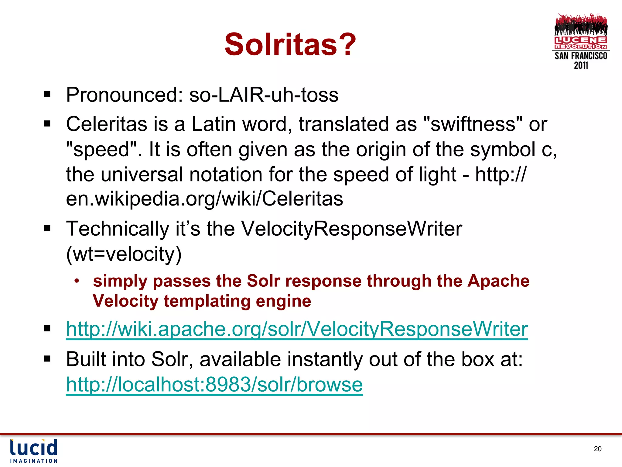 Solritas?
§  Pronounced: so-LAIR-uh-toss
§  Celeritas is a Latin word, translated as "swiftness" or
    "speed". It is often given as the origin of the symbol c,
    the universal notation for the speed of light - http://
    en.wikipedia.org/wiki/Celeritas
§  Technically it’s the VelocityResponseWriter
    (wt=velocity)
   •  simply passes the Solr response through the Apache
      Velocity templating engine
§  http://wiki.apache.org/solr/VelocityResponseWriter
§  Built into Solr, available instantly out of the box at:
    http://localhost:8983/solr/browse

                                                                20
 