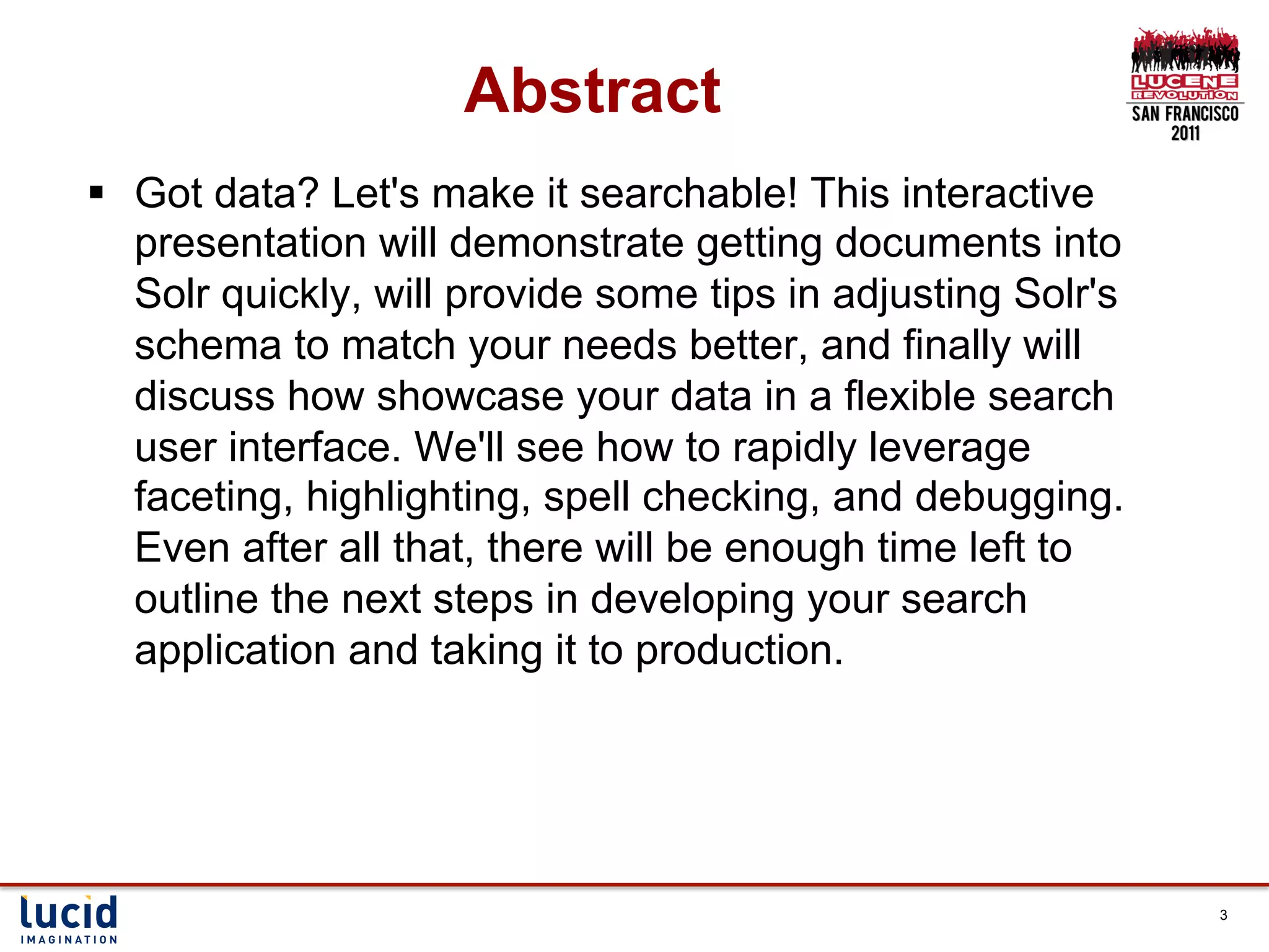 Abstract
§  Got data? Let's make it searchable! This interactive
    presentation will demonstrate getting documents into
    Solr quickly, will provide some tips in adjusting Solr's
    schema to match your needs better, and finally will
    discuss how showcase your data in a flexible search
    user interface. We'll see how to rapidly leverage
    faceting, highlighting, spell checking, and debugging.
    Even after all that, there will be enough time left to
    outline the next steps in developing your search
    application and taking it to production.




                                                               3
 
