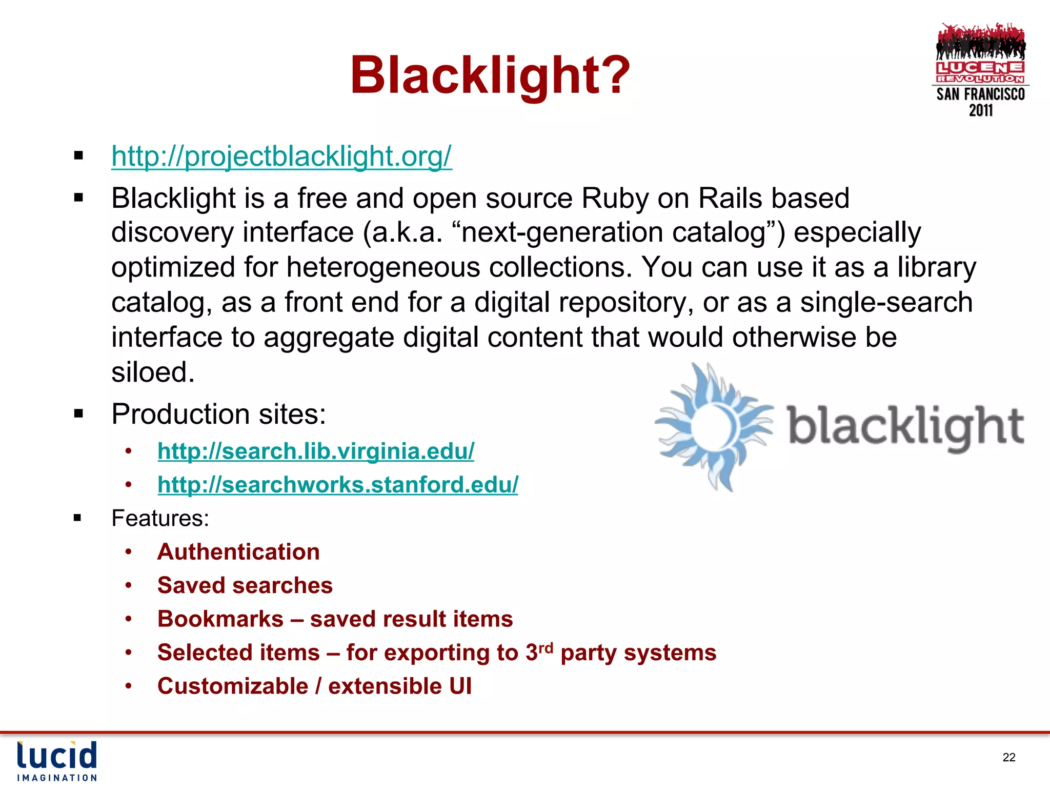Blacklight?
§  http://projectblacklight.org/
§  Blacklight is a free and open source Ruby on Rails based
    discovery interface (a.k.a. “next-generation catalog”) especially
    optimized for heterogeneous collections. You can use it as a library
    catalog, as a front end for a digital repository, or as a single-search
    interface to aggregate digital content that would otherwise be
    siloed.
§  Production sites:
       •  http://search.lib.virginia.edu/
       •  http://searchworks.stanford.edu/
§    Features:
       •  Authentication
       •  Saved searches
       •  Bookmarks – saved result items
       •  Selected items – for exporting to 3rd party systems
       •  Customizable / extensible UI

                                                                              22
 