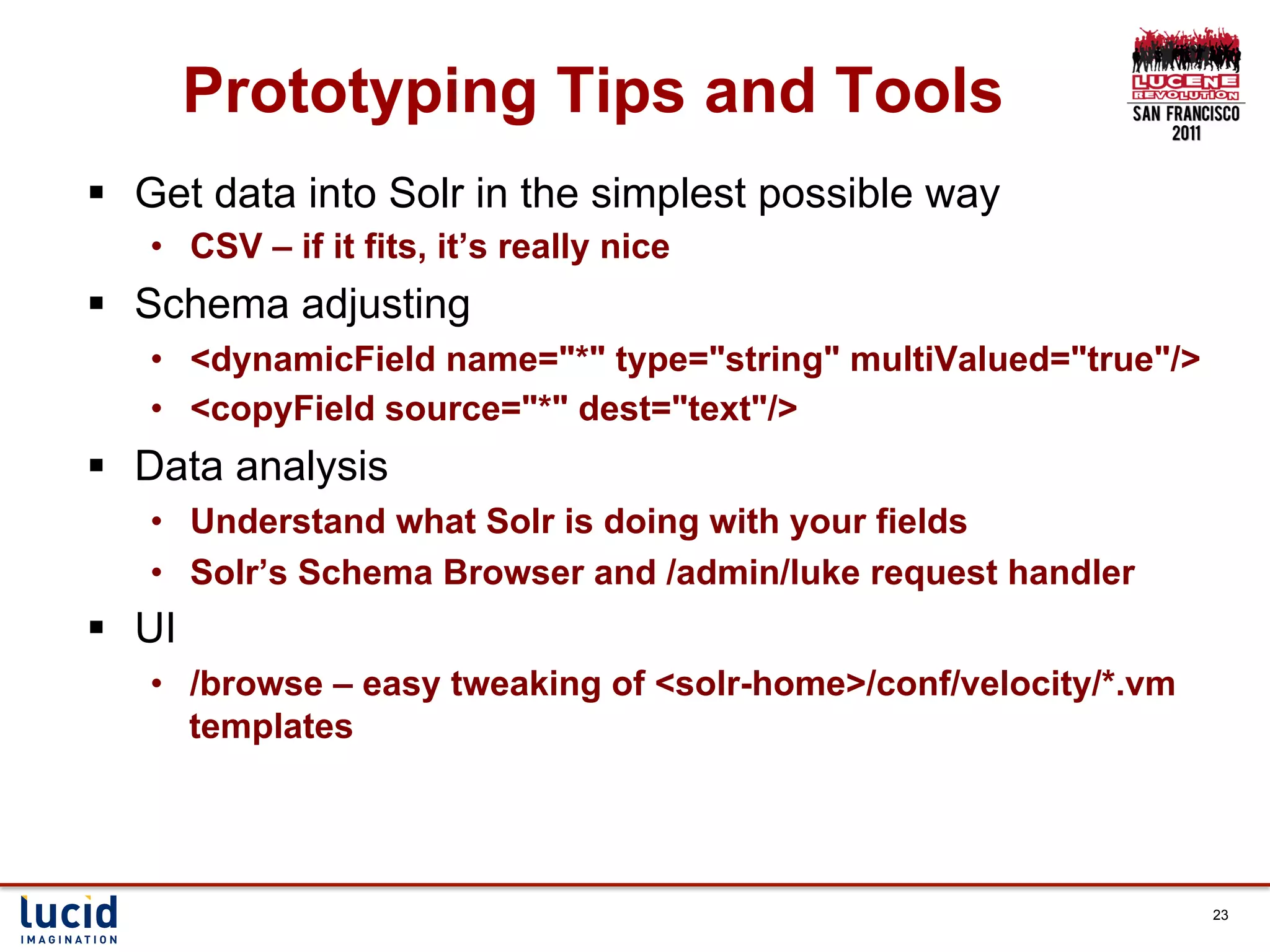 Prototyping Tips and Tools
§  Get data into Solr in the simplest possible way
    •  CSV – if it fits, it’s really nice
§  Schema adjusting
    •  <dynamicField name="*" type="string" multiValued="true"/>
    •  <copyField source="*" dest="text"/>
§  Data analysis
    •  Understand what Solr is doing with your fields
    •  Solr’s Schema Browser and /admin/luke request handler
§  UI
    •  /browse – easy tweaking of <solr-home>/conf/velocity/*.vm
       templates




                                                                   23
 