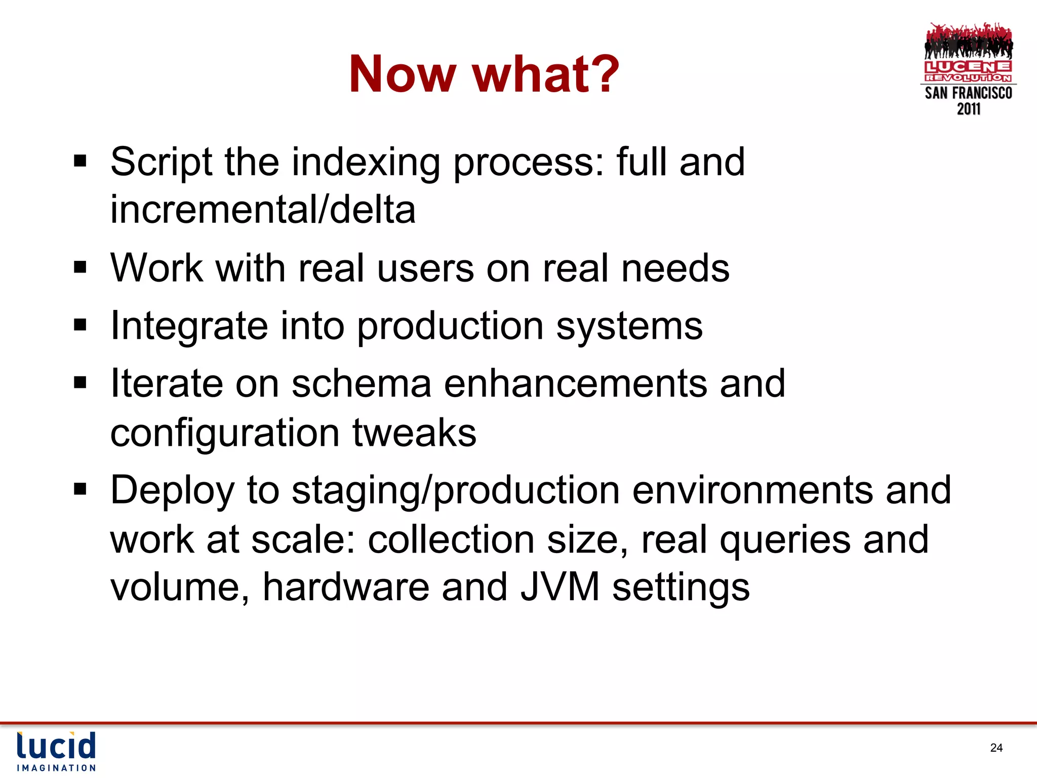 Now what?
§  Script the indexing process: full and
    incremental/delta
§  Work with real users on real needs
§  Integrate into production systems
§  Iterate on schema enhancements and
    configuration tweaks
§  Deploy to staging/production environments and
    work at scale: collection size, real queries and
    volume, hardware and JVM settings


                                                       24
 