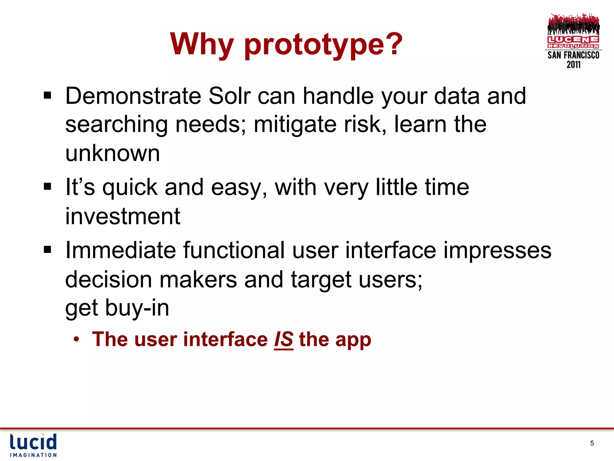 Why prototype?
§  Demonstrate Solr can handle your data and
    searching needs; mitigate risk, learn the
    unknown
§  It’s quick and easy, with very little time
    investment
§  Immediate functional user interface impresses
    decision makers and target users;
    get buy-in
  •  The user interface IS the app



                                                    5
 