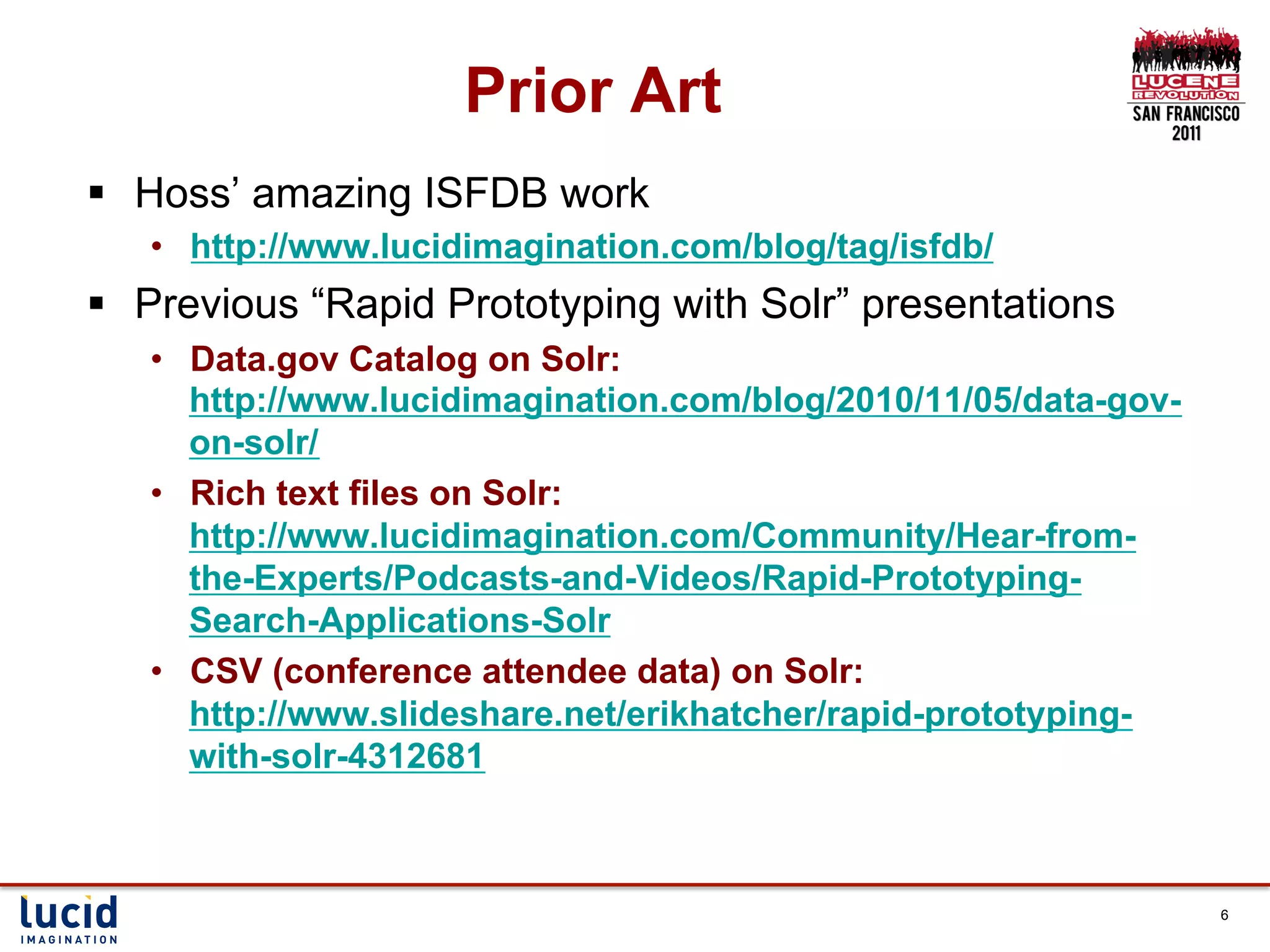 Prior Art
§  Hoss’ amazing ISFDB work
   •  http://www.lucidimagination.com/blog/tag/isfdb/
§  Previous “Rapid Prototyping with Solr” presentations
   •  Data.gov Catalog on Solr:
      http://www.lucidimagination.com/blog/2010/11/05/data-gov-
      on-solr/
   •  Rich text files on Solr:
      http://www.lucidimagination.com/Community/Hear-from-
      the-Experts/Podcasts-and-Videos/Rapid-Prototyping-
      Search-Applications-Solr
   •  CSV (conference attendee data) on Solr:
      http://www.slideshare.net/erikhatcher/rapid-prototyping-
      with-solr-4312681



                                                                  6
 