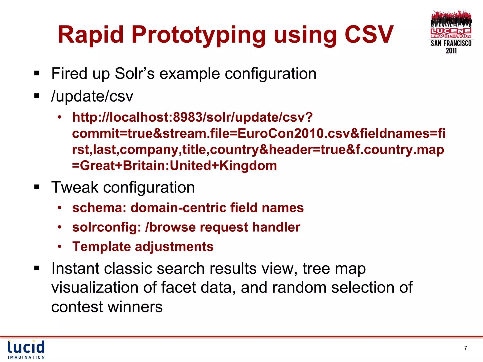 Rapid Prototyping using CSV
§  Fired up Solr’s example configuration
§  /update/csv
   •  http://localhost:8983/solr/update/csv?
      commit=true&stream.file=EuroCon2010.csv&fieldnames=fi
      rst,last,company,title,country&header=true&f.country.map
      =Great+Britain:United+Kingdom
§  Tweak configuration
   •  schema: domain-centric field names
   •  solrconfig: /browse request handler
   •  Template adjustments
§  Instant classic search results view, tree map
    visualization of facet data, and random selection of
    contest winners

                                                                 7
 