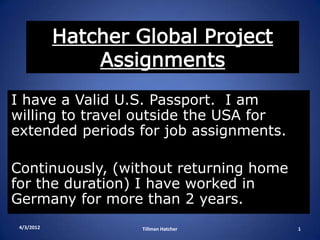 Hatcher Global Project
                Assignments
I have a Valid U.S. Passport. I am
willing to travel outside the USA for
extended periods for job assignments.

Continuously, (without returning home
for the duration) I have worked in
Germany for more than 2 years.
 4/3/2012           Tillman Hatcher     1
 