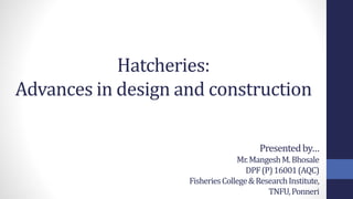 Hatcheries:
Advances in design and construction
Presentedby…
Mr.MangeshM.Bhosale
DPF(P)16001(AQC)
FisheriesCollege&ResearchInstitute,
TNFU,Ponneri
 