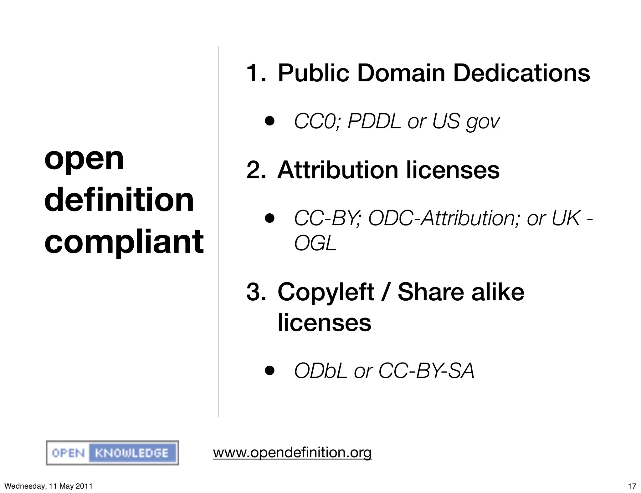 1. Public Domain Dedications
                               • CC0; PDDL or US gov
         open                2. Attribution licenses
         deﬁnition             • CC-BY; ODC-Attribution; or UK -
         compliant                 OGL

                             3. Copyleft / Share alike
                                licenses
                               • ODbL or CC-BY-SA

                         www.opendeﬁnition.org

Wednesday, 11 May 2011                                             17
 