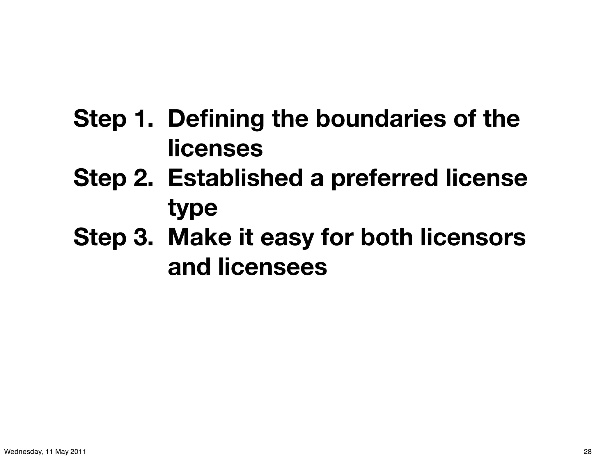 Step 1. Deﬁning the boundaries of the
                          licenses
                  Step 2. Established a preferred license
                          type
                  Step 3. Make it easy for both licensors
                          and licensees




Wednesday, 11 May 2011                                      28
 