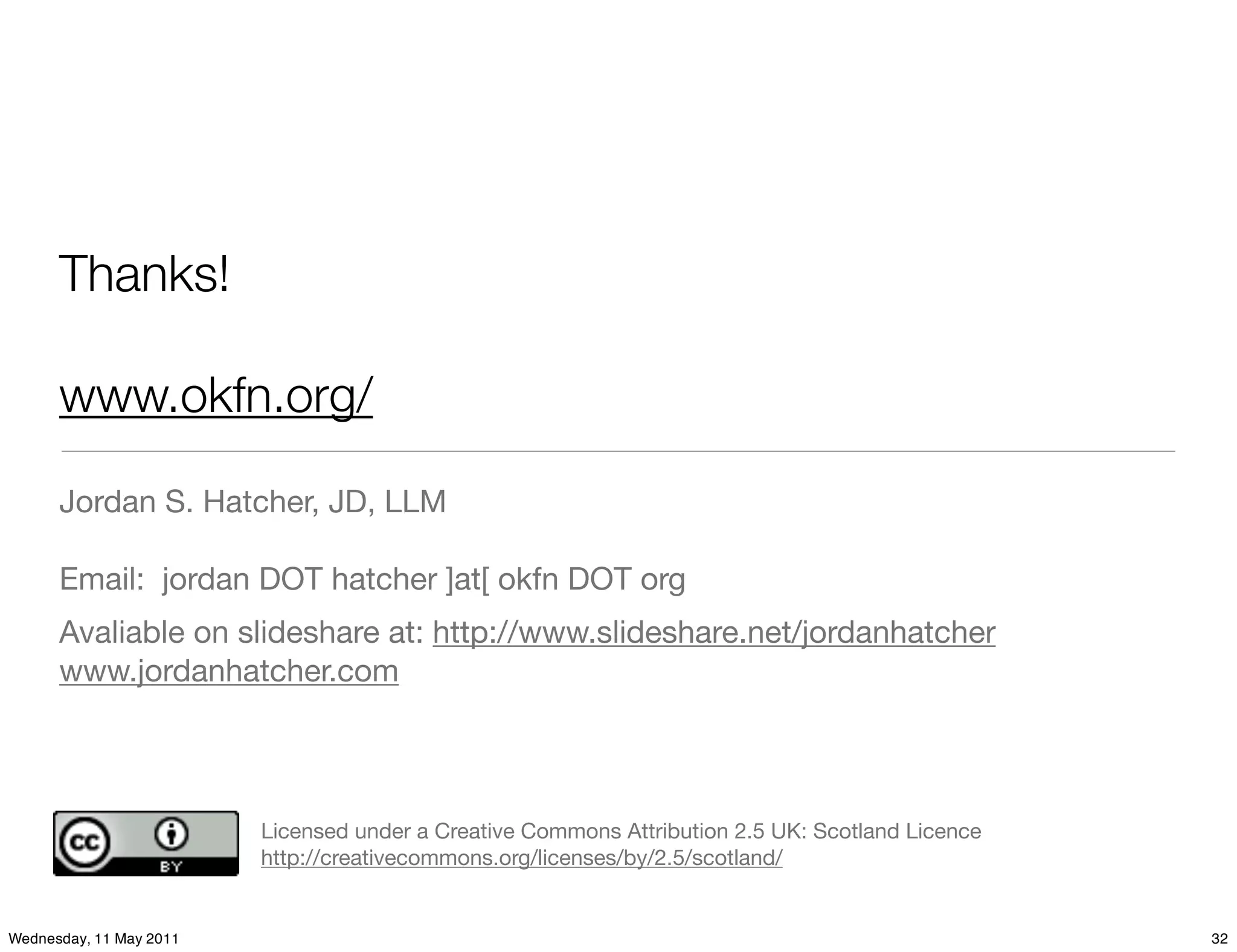 Thanks!

      www.okfn.org/

      Jordan S. Hatcher, JD, LLM

      Email: jordan DOT hatcher ]at[ okfn DOT org
      Avaliable on slideshare at: http://www.slideshare.net/jordanhatcher
      www.jordanhatcher.com




                         Licensed under a Creative Commons Attribution 2.5 UK: Scotland Licence
                         http://creativecommons.org/licenses/by/2.5/scotland/


Wednesday, 11 May 2011                                                                            32
 