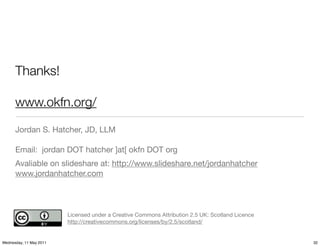 Thanks!

      www.okfn.org/

      Jordan S. Hatcher, JD, LLM

      Email: jordan DOT hatcher ]at[ okfn DOT org
      Avaliable on slideshare at: http://www.slideshare.net/jordanhatcher
      www.jordanhatcher.com




                         Licensed under a Creative Commons Attribution 2.5 UK: Scotland Licence
                         http://creativecommons.org/licenses/by/2.5/scotland/


Wednesday, 11 May 2011                                                                            32
 