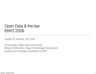 Open Data & the law
      ISWC 2009
      Jordan S. Hatcher, JD, LLM

      Co-founder, Open Data Commons
      Board of Directors, Open Knowledge Foundation
      Lawyer and strategy consultant in IP/IT




Monday, 26 October 2009                               1
 