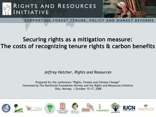 Securing rights as a mitigation measure: The costs of recognizing tenure rights & carbon benefits Jeffrey Hatcher, Rights and Resources Prepared for the conference “Rights, Forests and Climate Change” Convened by The Rainforest Foundation Norway and the Rights and Resources Initiative Oslo, Norway  | October 15-17, 2008 