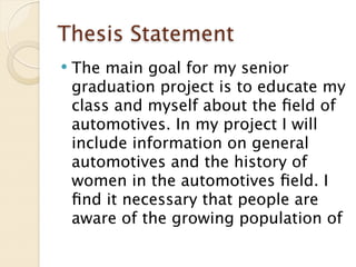Thesis Statement
   The main goal for my senior
    graduation project is to educate my
    class and myself about the ﬁeld of
    automotives. In my project I will
    include information on general
    automotives and the history of
    women in the automotives ﬁeld. I
    ﬁnd it necessary that people are
    aware of the growing population of
 