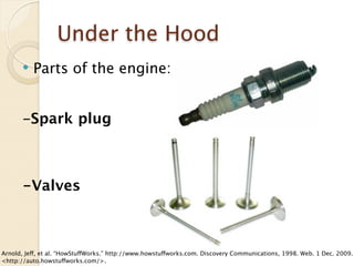 Under the Hood
         Parts of the engine:


      -Spark plug



      -Valves



Arnold, Jeff, et al. “HowStuffWorks.” http://www.howstuffworks.com. Discovery Communications, 1998. Web. 1 Dec. 2009.
<http://auto.howstuffworks.com/>.
 
