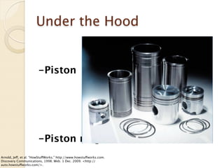 Under the Hood


                        -Piston




                        -Piston rings
Arnold, Jeff, et al. “HowStuffWorks.” http://www.howstuffworks.com.
Discovery Communications, 1998. Web. 1 Dec. 2009. <http://
auto.howstuffworks.com/>.
 