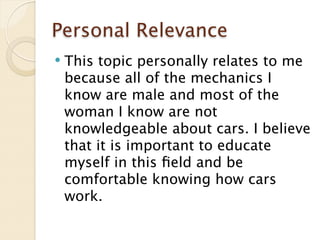 Personal Relevance
   This topic personally relates to me
    because all of the mechanics I
    know are male and most of the
    woman I know are not
    knowledgeable about cars. I believe
    that it is important to educate
    myself in this ﬁeld and be
    comfortable knowing how cars
    work.
 