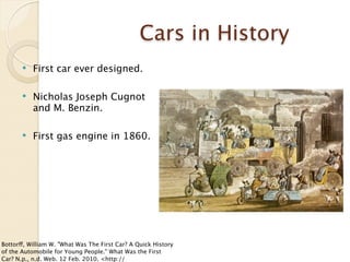 Cars in History
          First car ever designed.

          Nicholas Joseph Cugnot
           and M. Benzin.

          First gas engine in 1860.




Bottorff, William W. "What Was The First Car? A Quick History
of the Automobile for Young People." What Was the First
Car? N.p., n.d. Web. 12 Feb. 2010. <http://
 