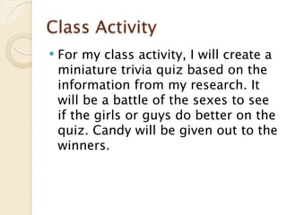 Class Activity
   For my class activity, I will create a
    miniature trivia quiz based on the
    information from my research. It
    will be a battle of the sexes to see
    if the girls or guys do better on the
    quiz. Candy will be given out to the
    winners.
 