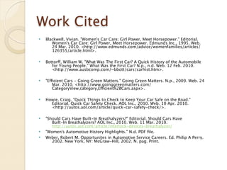 Work Cited
   Blackwell, Vivian. "Women's Car Care; Girl Power, Meet Horsepower." Editorial.
         Women's Car Care: Girl Power, Meet Horsepower. Edmunds Inc., 1995. Web.
         24 Mar. 2010. <http://www.edmunds.com/advice/womenfamilies/articles/
         126355/article.html>.

   Bottorff, William W. "What Was The First Car? A Quick History of the Automobile
         for Young People." What Was the First Car? N.p., n.d. Web. 12 Feb. 2010.
         <http://www.ausbcomp.com/~bbott/cars/carhist.htm>.

   "Efficient Cars - Going Green Matters." Going Green Matters. N.p., 2009. Web. 24
         Mar. 2010. <http://www.goinggreenmatters.com/
         CategoryView,category,Efficient%2BCars.aspx>.

   Howie, Craig. "Quick Things to Check to Keep Your Car Safe on the Road."
         Editorial. Quick Car Safety Check. AOL Inc., 2010. Web. 10 Apr. 2010.
         <http://autos.aol.com/article/quick-car-safety-check/>.

   "Should Cars Have Built-In Breathalyzers?" Editorial. Should Cars Have
         Built-In Breathalyzers? AOL Inc., 2010. Web. 11 Mar. 2010.
         http://autos.aol.com/article/interlock-devices-breathalyzer/
   "Women's Automotive History Highlights." N.d. PDF ﬁle.
   Weber, Robert M. Opportunites in Automotive Service Careers. Ed. Philip A Perry.
         2002. New York, NY: McGraw-Hill, 2002. N. pag. Print.
 