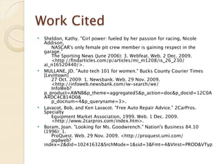 Work Cited
   Sheldon, Kathy. "Girl power: fueled by her passion for racing, Nicole
    Addison,
         NASCAR's only female pit crew member is gaining respect in the
    garage."
         The Sporting News (June 2006): 3. Webfeat. Web. 2 Dec. 2009.
         <http://ﬁndarticles.com/p/articles/mi_m1208/is_26_230/
    ai_n16520440/>.
   MULLANE, JD. "Auto tech 101 for women." Bucks County Courier Times
    [Levittown]
         27 Oct. 2009: 1. Newsbank. Web. 29 Nov. 2009.
         <http://infoweb.newsbank.com/iw-search/we/
         InfoWeb?
    p_product=AWNB&p_theme=aggregated5&p_action=doc&p_docid=12C0A
    A4DC4CB14D0&
         p_docnum=4&p_queryname=3>.
   Lavacot, Bob, and Ken Lavacot. "Free Auto Repair Advice." 2CarPros.
    Specialty
         Equipment Market Association, 1999. Web. 1 Dec. 2009.
         <http://www.2carpros.com/index.htm>.
   Boram, Joan. "Looking for Ms. Goodwrench." Nation's Business 84.10
    (1996): 1.
         ProQuest. Web. 29 Nov. 2009. <http://proquest.umi.com/
         pqdweb?
    index=2&did=10241632&SrchMode=1&sid=3&Fmt=4&VInst=PROD&VTyp
 