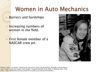 Women in Auto Mechanics
        •    Barriers and hardships

        •    Increasing numbers of
             women in the ﬁeld.

        •    First female member of a
             NASCAR crew pit.




Sheldon, Kathy. “Girl power: fueled by her passion for racing, Nicole Addison, NASCAR’s only female pit
crew member is gaining respect in the garage.” The Sporting News (June 2006): 3. Webfeat. Web. 2 Dec.
2009. <http://ﬁndarticles.com/p/articles/mi_m1208/is_26_230/ai_n16520440/>.
 
