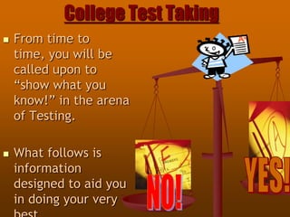 College Test Taking From time to time, you will be called upon to “show what you know!” in the arena of Testing. What follows is information designed to aid you in doing your very best… YES! NO! 