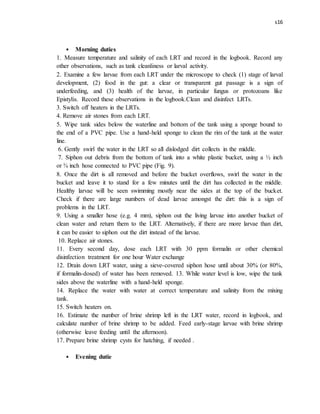 s16
• Morning duties
1. Measure temperature and salinity of each LRT and record in the logbook. Record any
other observations, such as tank cleanliness or larval activity.
2. Examine a few larvae from each LRT under the microscope to check (1) stage of larval
development, (2) food in the gut: a clear or transparent gut passage is a sign of
underfeeding, and (3) health of the larvae, in particular fungus or protozoans like
Epistylis. Record these observations in the logbook.Clean and disinfect LRTs.
3. Switch off heaters in the LRTs.
4. Remove air stones from each LRT.
5. Wipe tank sides below the waterline and bottom of the tank using a sponge bound to
the end of a PVC pipe. Use a hand-held sponge to clean the rim of the tank at the water
line.
6. Gently swirl the water in the LRT so all dislodged dirt collects in the middle.
7. Siphon out debris from the bottom of tank into a white plastic bucket, using a ½ inch
or ¾ inch hose connected to PVC pipe (Fig. 9).
8. Once the dirt is all removed and before the bucket overflows, swirl the water in the
bucket and leave it to stand for a few minutes until the dirt has collected in the middle.
Healthy larvae will be seen swimming mostly near the sides at the top of the bucket.
Check if there are large numbers of dead larvae amongst the dirt: this is a sign of
problems in the LRT.
9. Using a smaller hose (e.g. 4 mm), siphon out the living larvae into another bucket of
clean water and return them to the LRT. Alternatively, if there are more larvae than dirt,
it can be easier to siphon out the dirt instead of the larvae.
10. Replace air stones.
11. Every second day, dose each LRT with 30 ppm formalin or other chemical
disinfection treatment for one hour Water exchange
12. Drain down LRT water, using a sieve-covered siphon hose until about 30% (or 80%,
if formalin-dosed) of water has been removed. 13. While water level is low, wipe the tank
sides above the waterline with a hand-held sponge.
14. Replace the water with water at correct temperature and salinity from the mixing
tank.
15. Switch heaters on.
16. Estimate the number of brine shrimp left in the LRT water, record in logbook, and
calculate number of brine shrimp to be added. Feed early-stage larvae with brine shrimp
(otherwise leave feeding until the afternoon).
17. Prepare brine shrimp cysts for hatching, if needed .
• Evening dutie
 