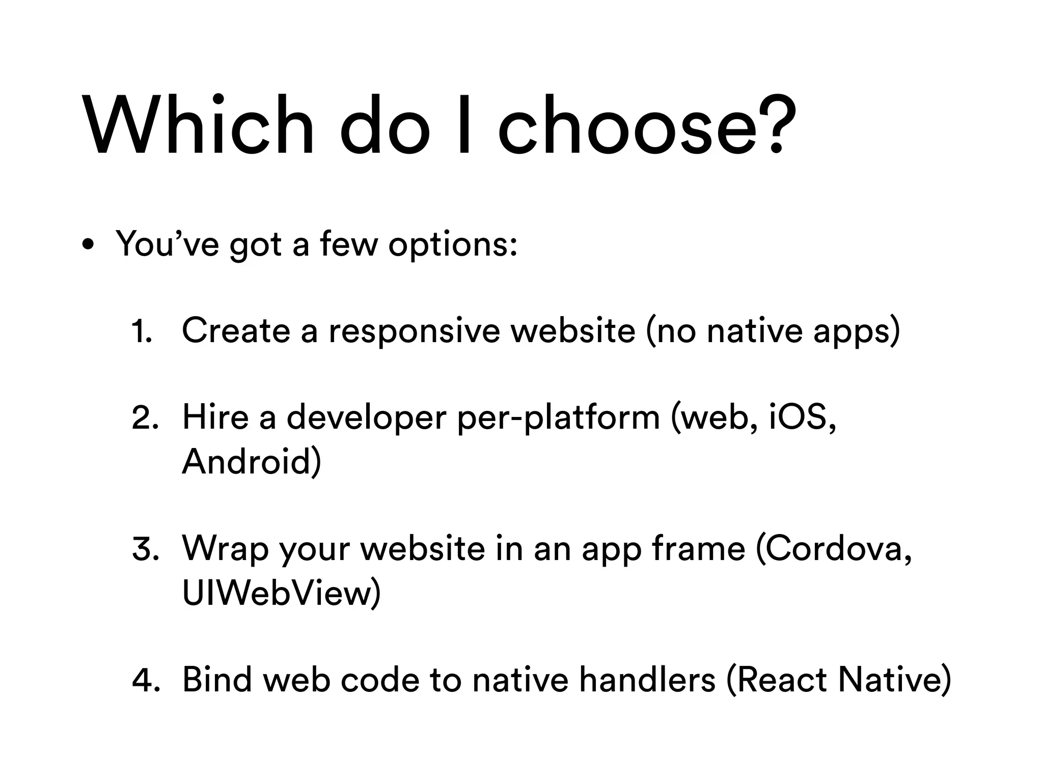 Which do I choose?
• You’ve got a few options:
1. Create a responsive website (no native apps)
2. Hire a developer per-platform (web, iOS,
Android)
3. Wrap your website in an app frame (Cordova,
UIWebView)
4. Bind web code to native handlers (React Native)
 