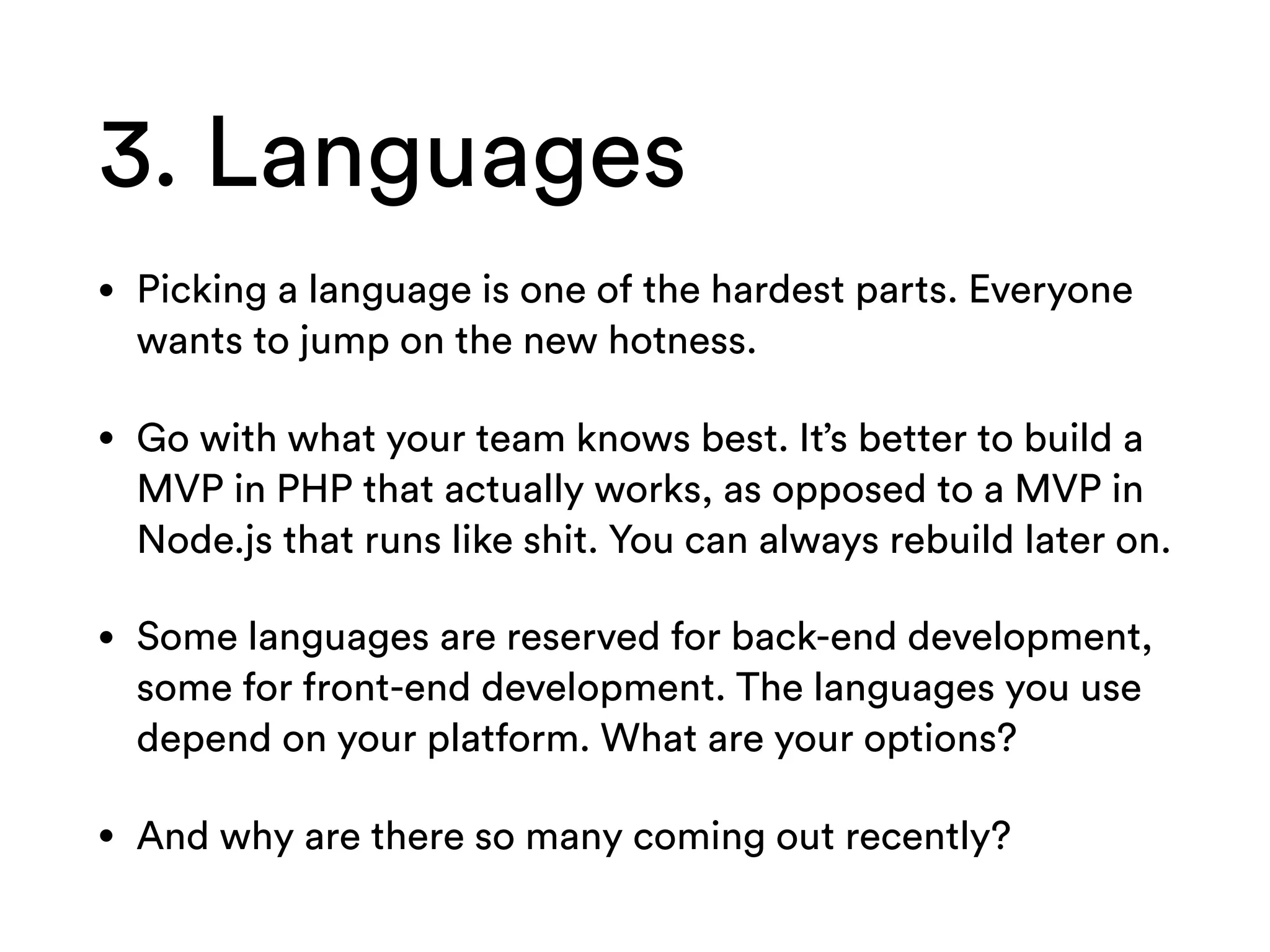 3. Languages
• Picking a language is one of the hardest parts. Everyone
wants to jump on the new hotness.
• Go with what your team knows best. It’s better to build a
MVP in PHP that actually works, as opposed to a MVP in
Node.js that runs like shit. You can always rebuild later on.
• Some languages are reserved for back-end development,
some for front-end development. The languages you use
depend on your platform. What are your options?
• And why are there so many coming out recently?
 