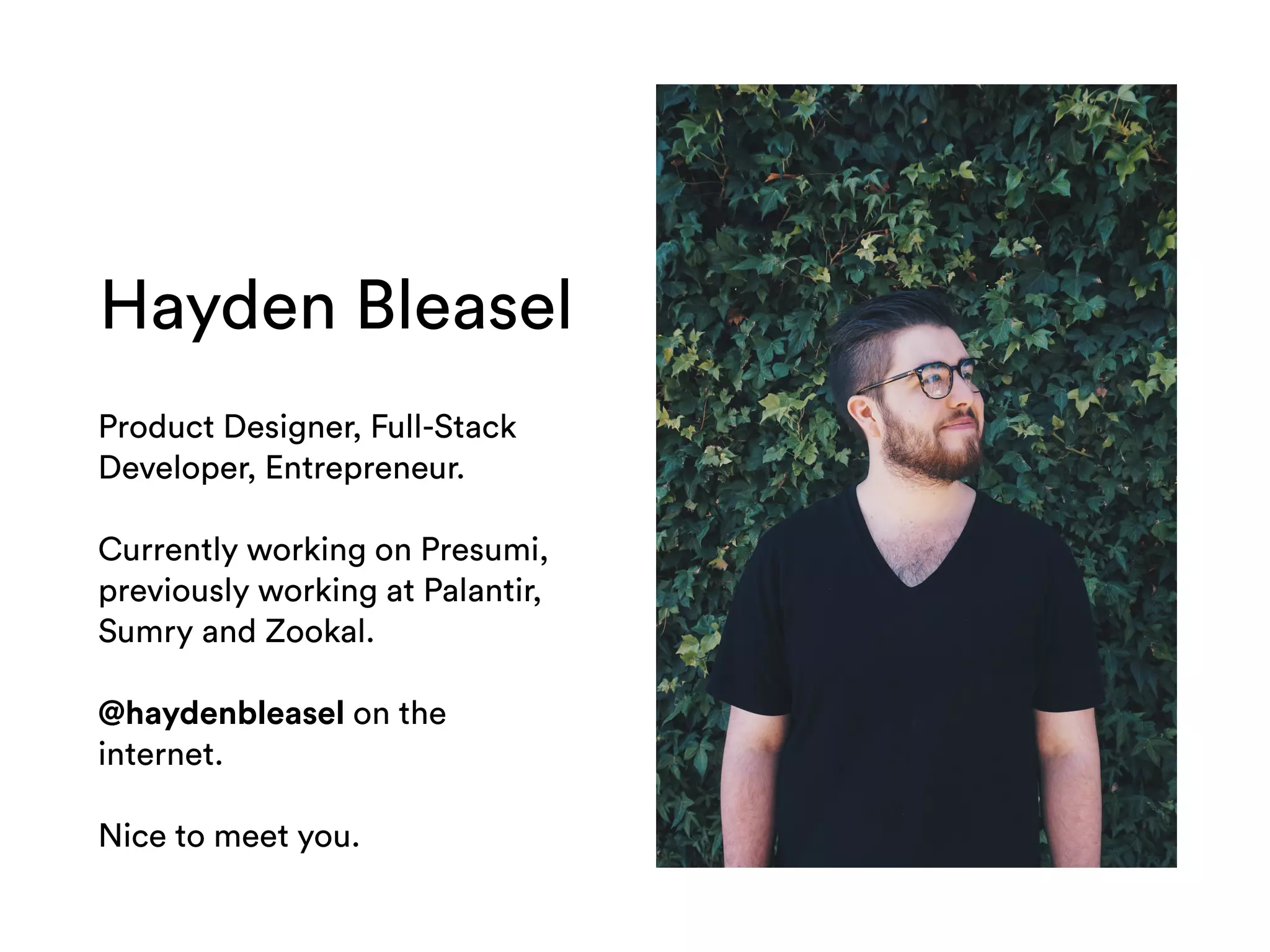 Hayden Bleasel
Product Designer, Full-Stack
Developer, Entrepreneur.
Currently working on Presumi,
previously working at Palantir,
Sumry and Zookal.
@haydenbleasel on the
internet.
Nice to meet you.
 