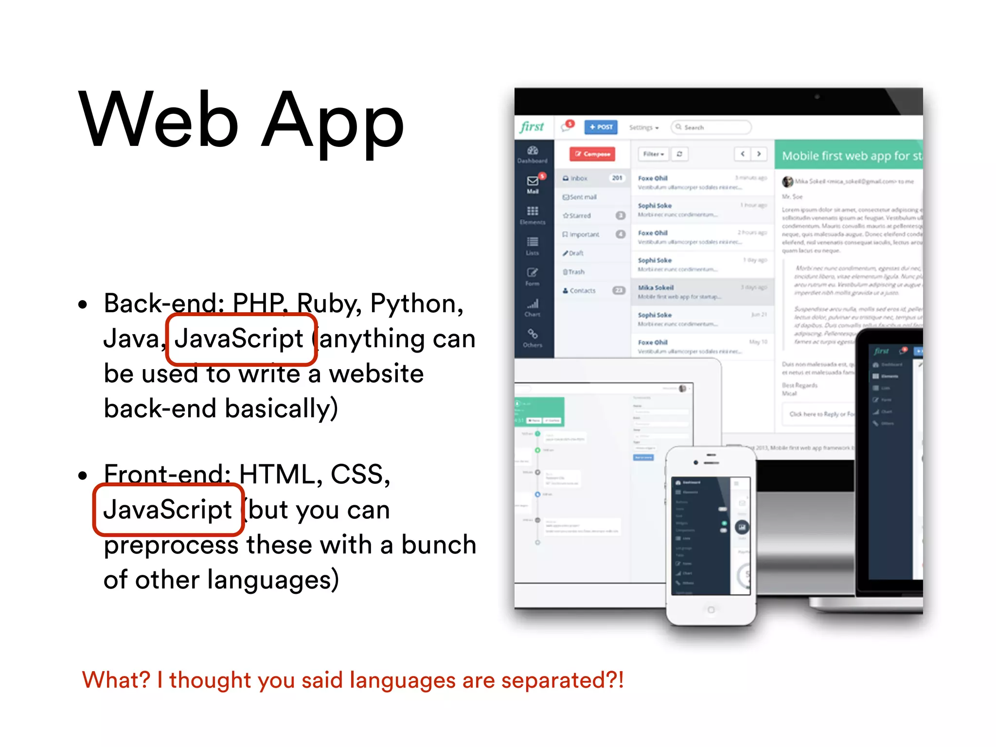 Web App
• Back-end: PHP, Ruby, Python,
Java, JavaScript (anything can
be used to write a website
back-end basically)
• Front-end: HTML, CSS,
JavaScript (but you can
preprocess these with a bunch
of other languages)
What? I thought you said languages are separated?!
 